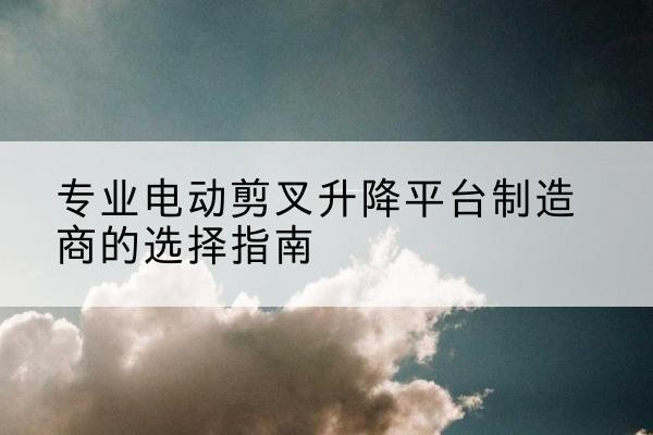 武都电动剪叉升降平台厂家-专业电动剪叉升降平台制造商的选择指南