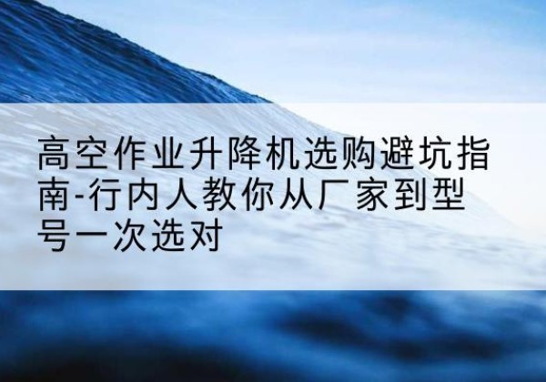 武都升降平台厂家-高空作业升降机选购避坑指南-行内人教你从厂家到型号一次选对