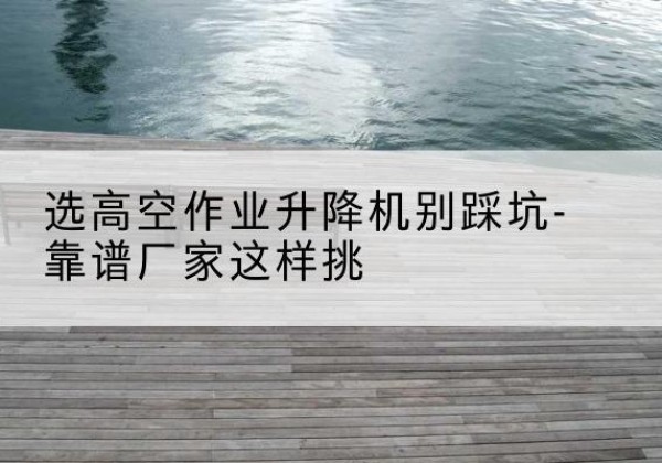 武都剪叉式升降机厂家-选高空作业升降机别踩坑-靠谱厂家这样挑