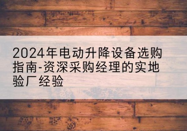 武都电动剪叉升降平台厂家-2024年电动升降设备选购指南-资深采购经理的实地验厂经验