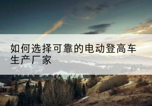 武都电动登高车厂家-如何选择可靠的电动登高车生产厂家