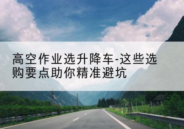 武都升降车厂家-高空作业选升降车-这些选购要点助你*避坑