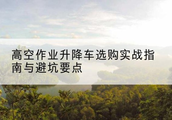武都升降车怎么选-高空作业升降车选购实战指南与避坑要点