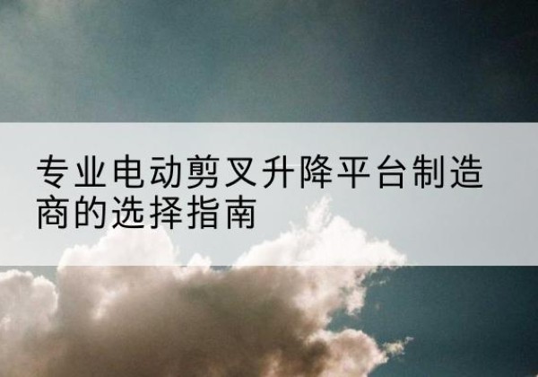 武都电动剪叉升降平台厂家-专业电动剪叉升降平台制造商的选择指南