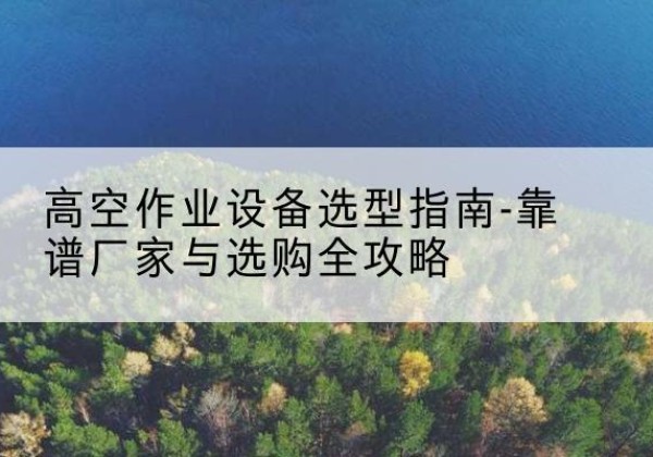 武都升降车厂家-高空作业设备选型指南-靠谱厂家与选购全攻略