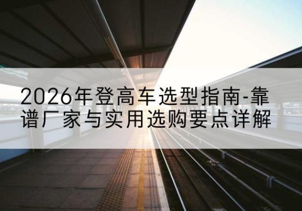 武都登高车厂家推荐-2026年登高车选型指南-靠谱厂家与实用选购要点详解