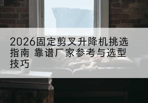 武都固定剪叉升降机厂家推荐-2026固定剪叉升降机挑选指南 靠谱厂家参考与选型技巧